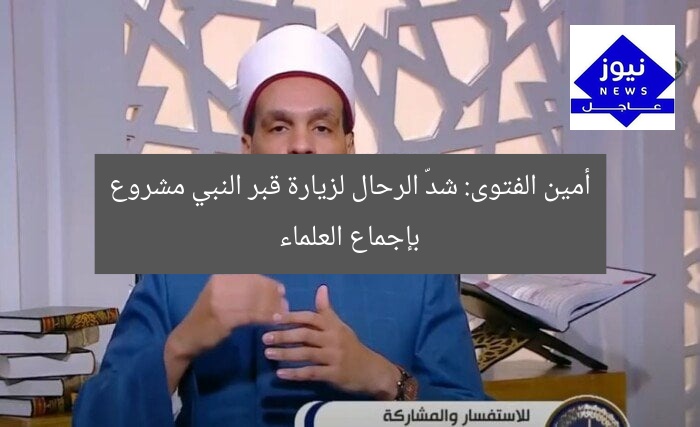 أمين الفتوى: شدّ الرحال لزيارة قبر النبي مشروع بإجماع العلماء