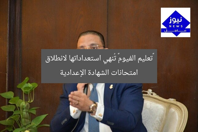 «تعليم الفيوم» تُنهي استعداداتها لانطلاق امتحانات الشهادة الإعدادية