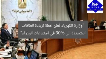 “وزارة الكهرباء تُعلن خطة لزيادة الطاقات المتجددة إلى 30% في اجتماعات الوزراء”