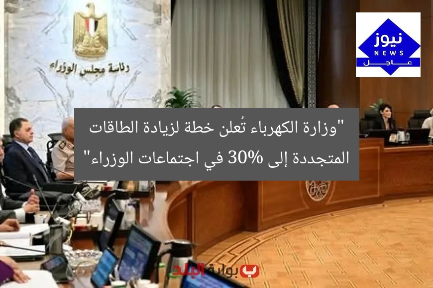 “وزارة الكهرباء تُعلن خطة لزيادة الطاقات المتجددة إلى 30% في اجتماعات الوزراء”
