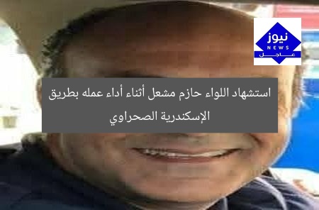 استشهاد اللواء حازم مشعل أثناء أداء عمله بطريق الإسكندرية الصحراوي