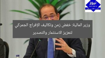 وزير المالية: خفض زمن وتكاليف الإفراج الجمركي لتعزيز الاستثمار والتصدير