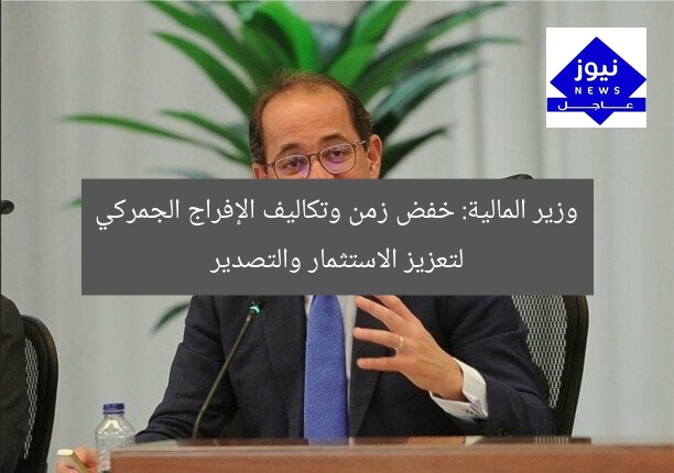 وزير المالية: خفض زمن وتكاليف الإفراج الجمركي لتعزيز الاستثمار والتصدير