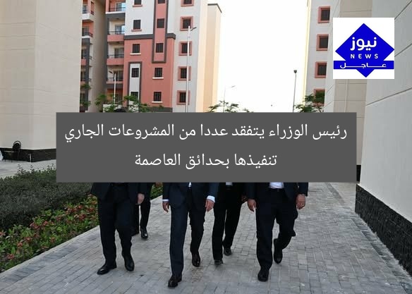 رئيس الوزراء يتفقد عددا من المشروعات الجاري تنفيذها بحدائق العاصمة