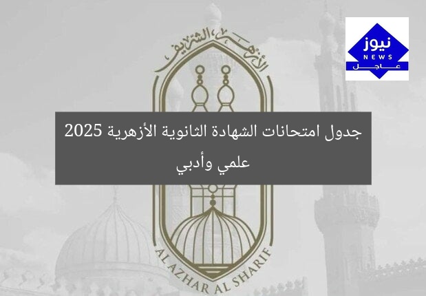 جدول امتحانات الشهادة الثانوية الأزهرية 2025 علمي وأدبي
