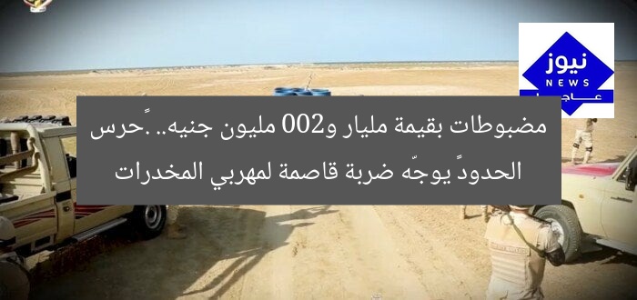 مضبوطات بقيمة مليار و200 مليون جنيه.. .«حرس الحدود» يوجّه ضربة قاصمة لمهربي المخدرات