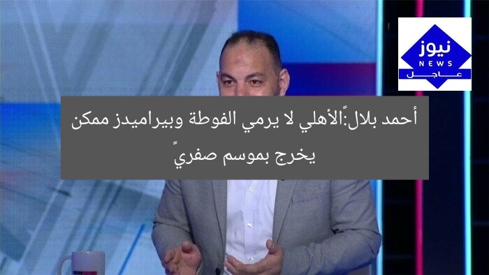أحمد بلال:«الأهلي لا يرمي الفوطة وبيراميدز ممكن يخرج بموسم صفري»