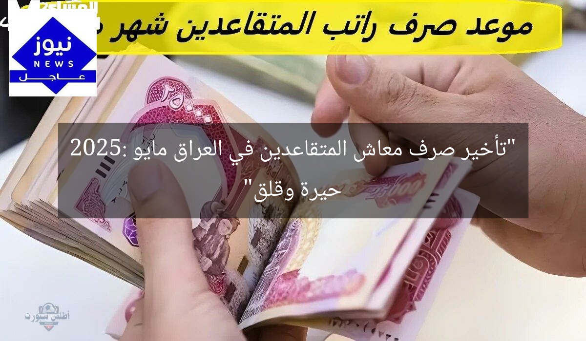 “تأخير صرف معاش المتقاعدين في العراق مايو 2025: حيرة وقلق”