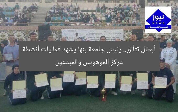 أبطال تتألق.. رئيس جامعة بنها يشهد فعاليات أنشطة مركز الموهوبين والمبدعين