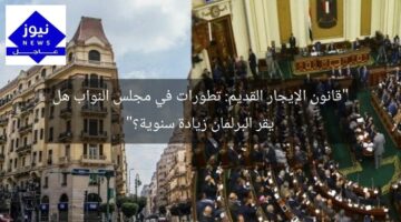 “قانون الإيجار القديم: تطورات في مجلس النواب هل يقر البرلمان زيادة سنوية؟”