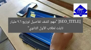 [SEO_TITLE] “مهم: كشف تفاصيل توزيع 9.6 مليار تابلت لطلاب الأول الثانوي”
