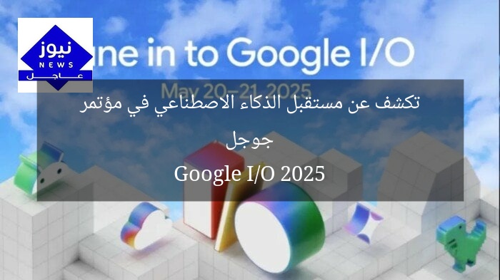 جوجل تكشف عن مستقبل الذكاء الاصطناعي في مؤتمر Google I/O 2025