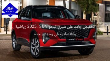 تخفيض جامد على شيري تيجو 2025.. SUV رياضية واقتصادية في وحدة واحدة