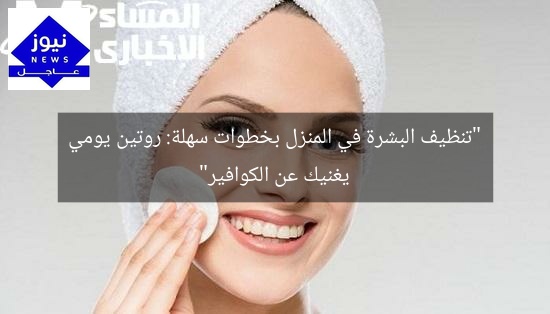 “تنظيف البشرة في المنزل بخطوات سهلة: روتين يومي يغنيك عن الكوافير”