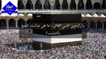 «يا رايحين للنبي الغالي».. ما هي مناسك الحج بالترتيب؟