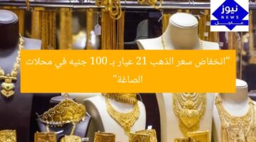 “انخفاض سعر الذهب 21 عيار بـ 100 جنيه في محلات الصاغة”