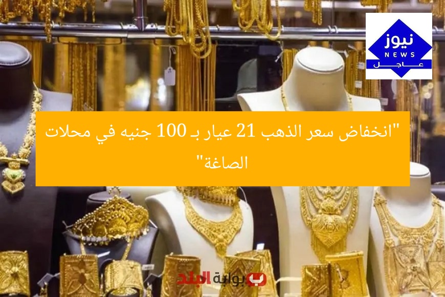 “انخفاض سعر الذهب 21 عيار بـ 100 جنيه في محلات الصاغة”