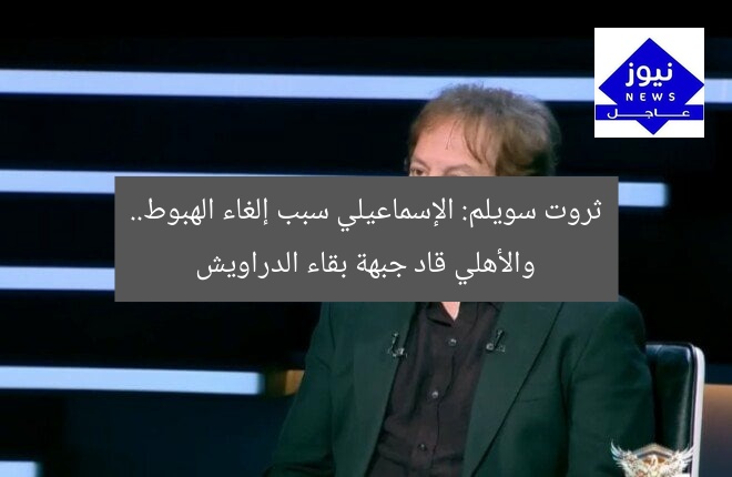 ثروت سويلم: الإسماعيلي سبب إلغاء الهبوط.. والأهلي قاد جبهة بقاء الدراويش