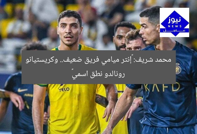محمد شريف: «إنتر ميامي فريق ضعيف.. وكريستيانو رونالدو نطق اسمي»