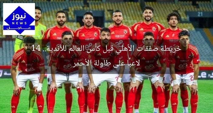 خريطة صفقات الأهلي قبل كأس العالم للأندية.. 14 لاعبًا على طاولة الأحمر