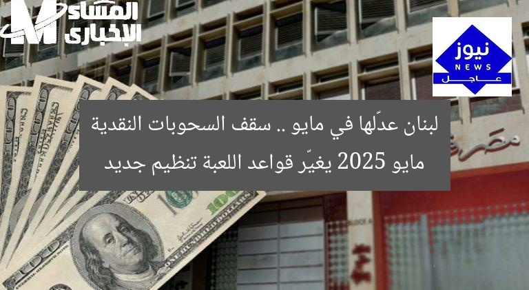 لبنان عدّلها في مايو .. سقف السحوبات النقدية مايو 2025 يغيّر قواعد اللعبة تنظيم جديد