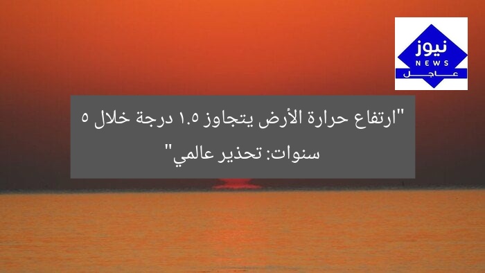 ارتفاع درجة الحرارة العالمية يتجاوز 1.5°C في 5 سنوات