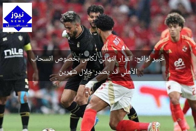 خبير لوائح: القرار النهائي لـ«كاس» بخصوص انسحاب الأهلي قد يصدر خلال شهرين