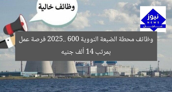 وظائف محطة الضبعة النووية 2025.. 600 فرصة عمل بمرتب 14 ألف جنيه