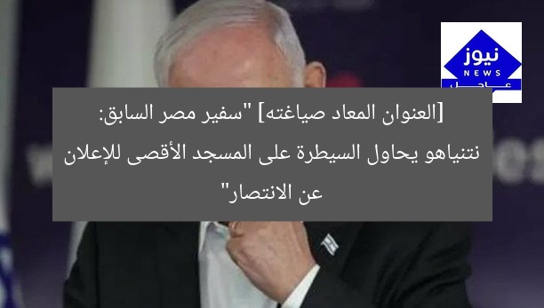 [العنوان المعاد صياغته] “سفير مصر السابق: نتنياهو يحاول السيطرة على المسجد الأقصى للإعلان عن الانتصار”