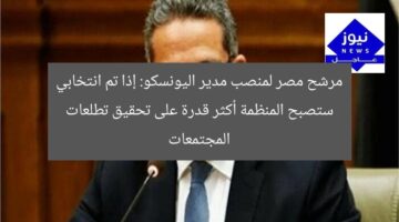 مرشح مصر لمنصب مدير اليونسكو: إذا تم انتخابي ستصبح المنظمة أكثر قدرة على تحقيق تطلعات المجتمعات