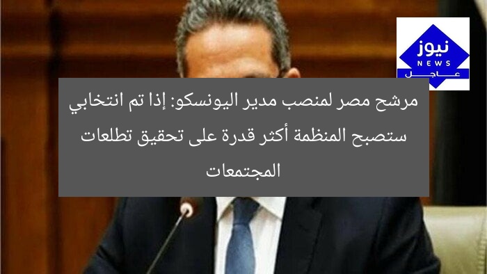 مرشح مصر لمنصب مدير اليونسكو: إذا تم انتخابي ستصبح المنظمة أكثر قدرة على تحقيق تطلعات المجتمعات