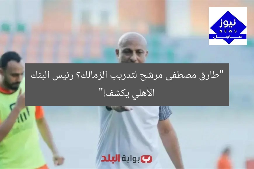 “طارق مصطفى مرشح لتدريب الزمالك؟ رئيس البنك الأهلي يكشف!”