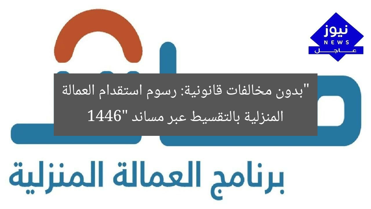 “بدون مخالفات قانونية: رسوم استقدام العمالة المنزلية بالتقسيط عبر مساند 1446”