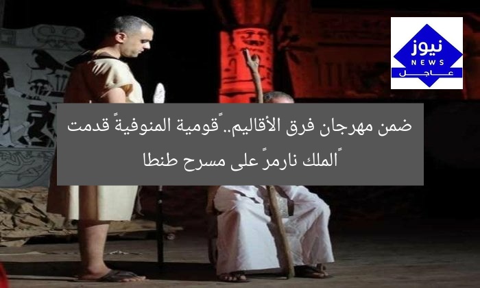 ضمن مهرجان فرق الأقاليم.. «قومية المنوفية» قدمت «الملك نارمر» على مسرح طنطا