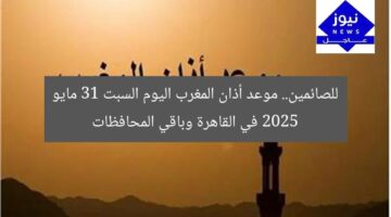 للصائمين.. موعد أذان المغرب اليوم السبت 31 مايو 2025 في القاهرة وباقي المحافظات