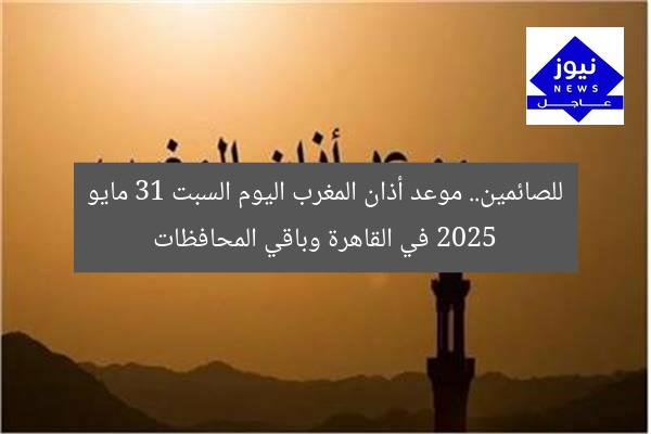 للصائمين.. موعد أذان المغرب اليوم السبت 31 مايو 2025 في القاهرة وباقي المحافظات