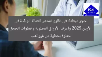 احجز ميعادك فى دقايق لفحص العمالة الوافدة فى الأردن 2025 واعرف الأوراق المطلوبة وخطوات الحجز خطوة بخطوة من غير تعب