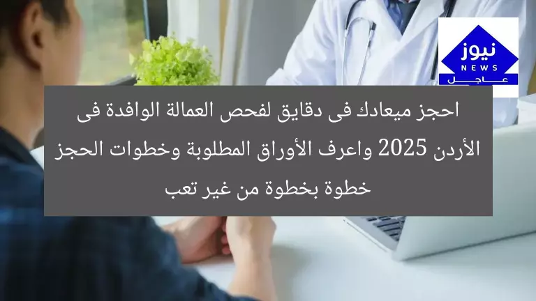 احجز ميعادك فى دقايق لفحص العمالة الوافدة فى الأردن 2025 واعرف الأوراق المطلوبة وخطوات الحجز خطوة بخطوة من غير تعب