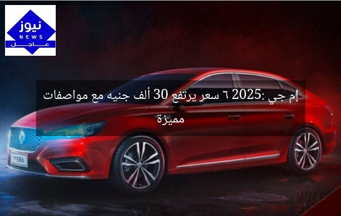 إم جي 6 2025: سعر يرتفع 30 ألف جنيه مع مواصفات مميزة