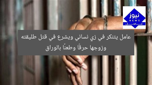 عامل يتنكر في زي نسائي ويشرع في قتل طليقته وزوجها حرقّا وطعنًا بالوراق
