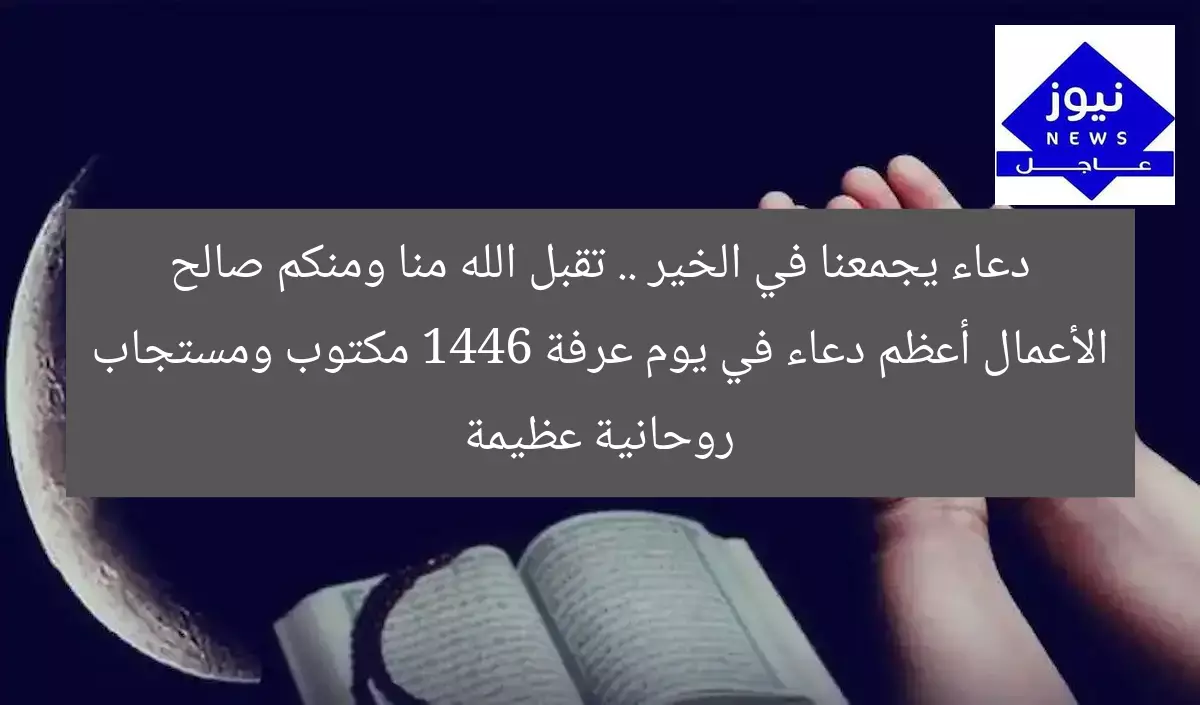 دعاء يجمعنا في الخير .. تقبل الله منا ومنكم صالح الأعمال أعظم دعاء في يوم عرفة 1446 مكتوب ومستجاب روحانية عظيمة