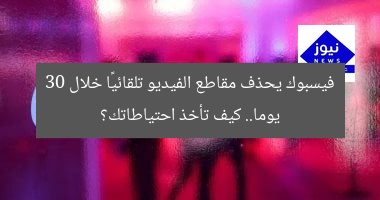 فيسبوك يحذف مقاطع الفيديو تلقائيًا خلال 30 يوما.. كيف تأخذ احتياطاتك؟