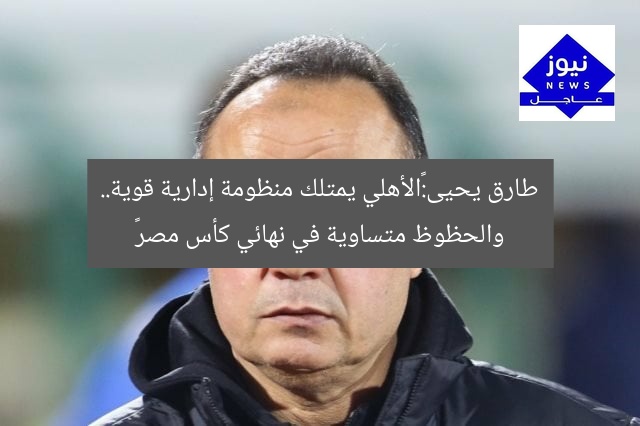 طارق يحيى:«الأهلي يمتلك منظومة إدارية قوية.. والحظوظ متساوية في نهائي كأس مصر»