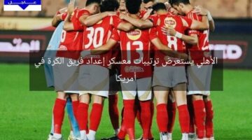 الأهلي يستعرض ترتيبات معسكر إعداد فريق الكرة في أمريكا