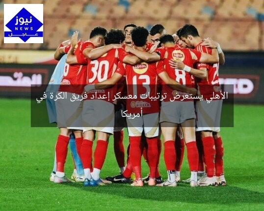 الأهلي يستعرض ترتيبات معسكر إعداد فريق الكرة في أمريكا
