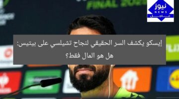 إيسكو يكشف السر الحقيقي لنجاح تشيلسي على بيتيس: هل هو المال فقط؟
