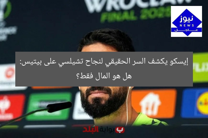 إيسكو يكشف السر الحقيقي لنجاح تشيلسي على بيتيس: هل هو المال فقط؟