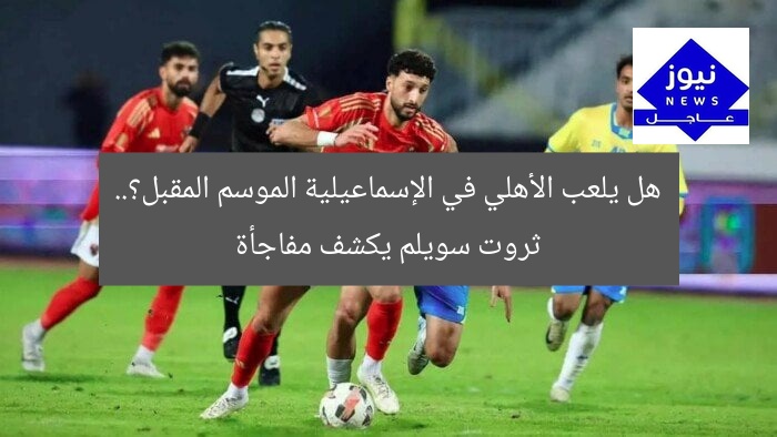 هل يلعب الأهلي في الإسماعيلية الموسم المقبل؟.. ثروت سويلم يكشف مفاجأة