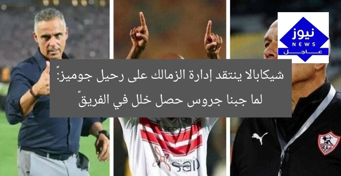شيكابالا ينتقد إدارة الزمالك على رحيل جوميز:« لما جبنا جروس حصل خلل في الفريق»