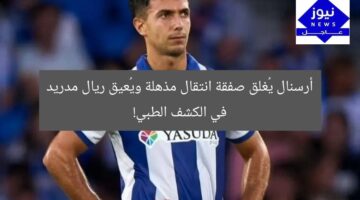 أرسنال يُغلق صفقة انتقال مذهلة ويُعيق ريال مدريد في الكشف الطبي!